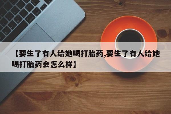 网上卖打胎药微信的联系方式【要生了有人给她喝打胎药,要生了有人给她喝打胎药会怎么样】