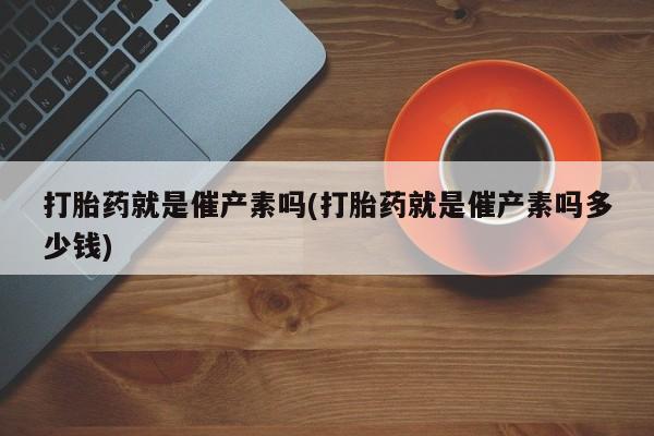 网上卖打胎药微信的联系方式打胎药就是催产素吗(打胎药就是催产素吗多少钱)
