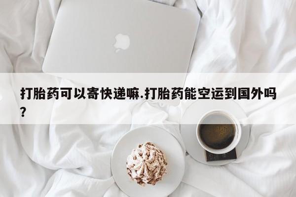 网上卖打胎药微信的联系方式打胎药可以寄快递嘛.打胎药能空运到国外吗？