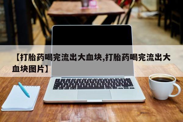 网上卖打胎药微信的联系方式【打胎药喝完流出大血块,打胎药喝完流出大血块图片】