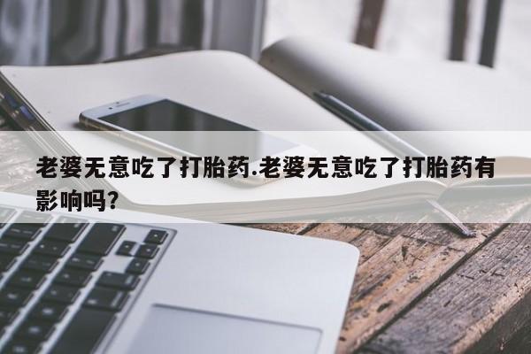 网上卖打胎药微信的联系方式老婆无意吃了打胎药.老婆无意吃了打胎药有影响吗？