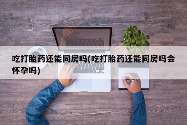网上卖打胎药微信的联系方式吃打胎药还能同房吗(吃打胎药还能同房吗会怀孕吗)