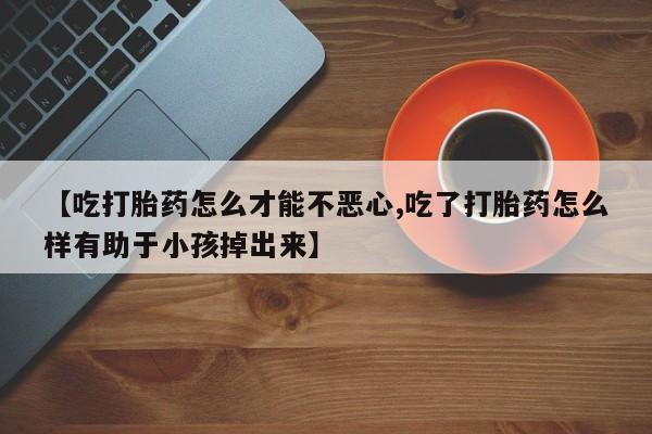 网上卖打胎药微信的联系方式【吃打胎药怎么才能不恶心,吃了打胎药怎么样有助于小孩掉出来】