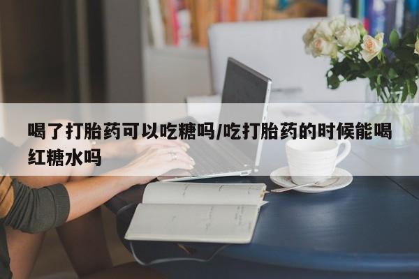 网上卖打胎药微信的联系方式喝了打胎药可以吃糖吗/吃打胎药的时候能喝红糖水吗