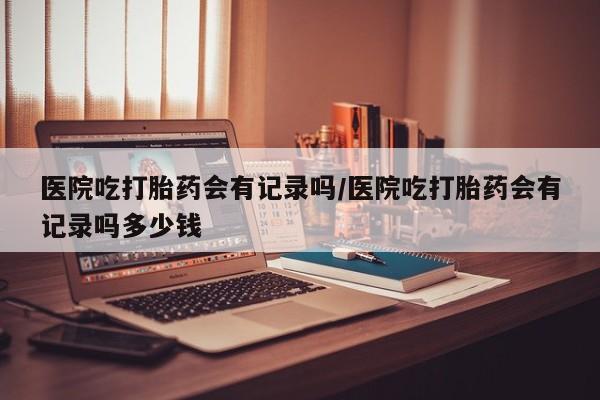 网上卖打胎药微信的联系方式医院吃打胎药会有记录吗/医院吃打胎药会有记录吗多少钱