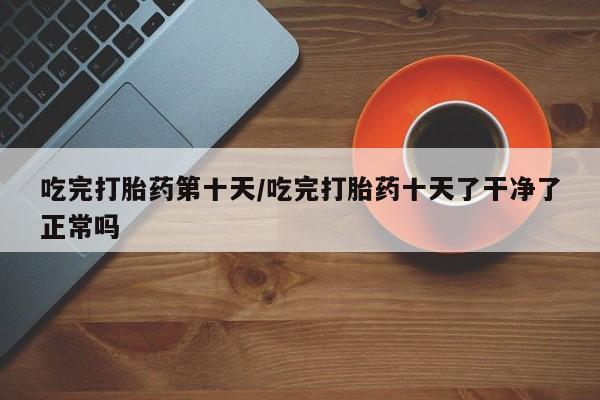 网上卖打胎药微信的联系方式吃完打胎药第十天/吃完打胎药十天了干净了正常吗