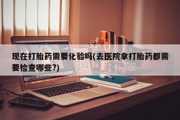 网上卖打胎药微信的联系方式现在打胎药需要化验吗(去医院拿打胎药都需要检查哪些?)