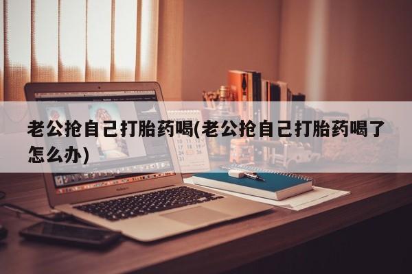 网上卖打胎药微信的联系方式老公抢自己打胎药喝(老公抢自己打胎药喝了怎么办)