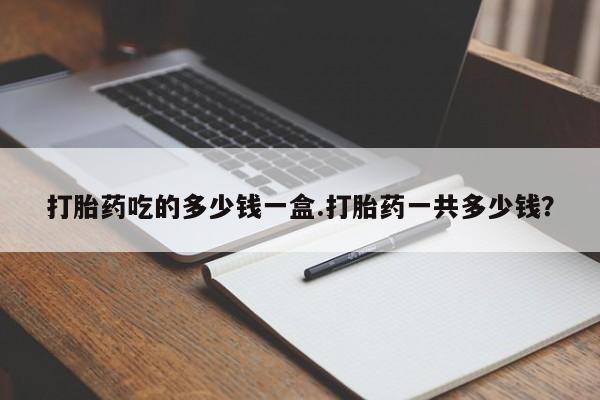 网上卖打胎药微信的联系方式打胎药吃的多少钱一盒.打胎药一共多少钱？