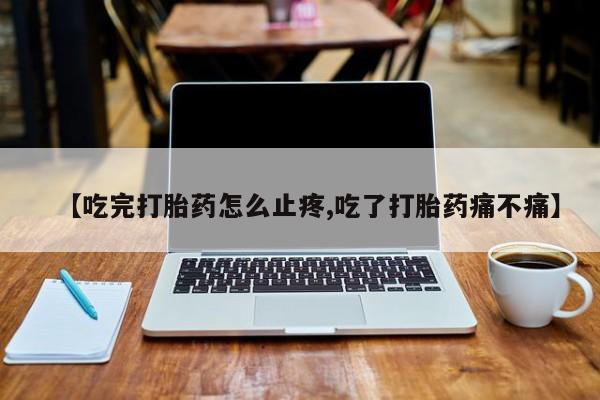 网上卖打胎药微信的联系方式【吃完打胎药怎么止疼,吃了打胎药痛不痛】