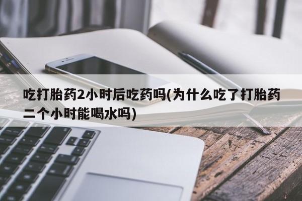 网上卖打胎药微信的联系方式吃打胎药2小时后吃药吗(为什么吃了打胎药二个小时能喝水吗)