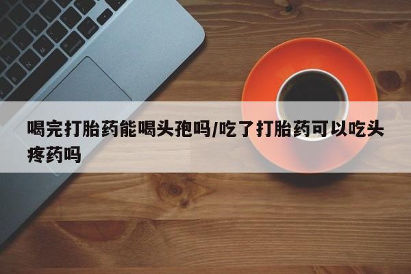 网上卖打胎药微信的联系方式喝完打胎药能喝头孢吗/吃了打胎药可以吃头疼药吗