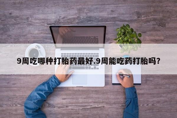 网上卖打胎药微信的联系方式9周吃哪种打胎药最好.9周能吃药打胎吗？