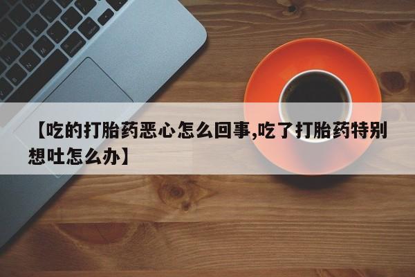 网上卖打胎药微信的联系方式【吃的打胎药恶心怎么回事,吃了打胎药特别想吐怎么办】
