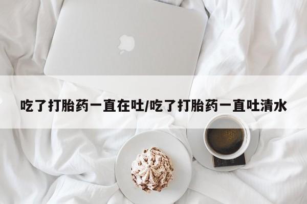 网上卖打胎药微信的联系方式吃了打胎药一直在吐/吃了打胎药一直吐清水