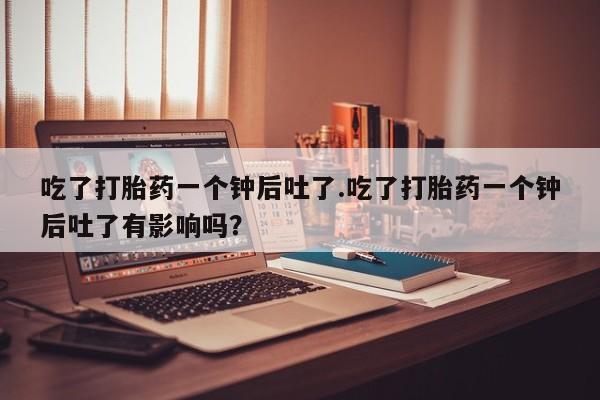网上卖打胎药微信的联系方式吃了打胎药一个钟后吐了.吃了打胎药一个钟后吐了有影响吗？