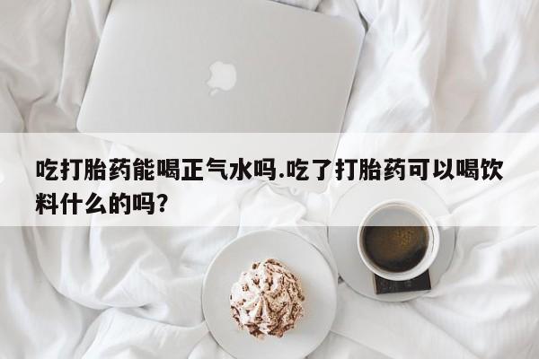 网上卖打胎药微信的联系方式吃打胎药能喝正气水吗.吃了打胎药可以喝饮料什么的吗？