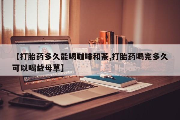网上卖打胎药微信的联系方式【打胎药多久能喝咖啡和茶,打胎药喝完多久可以喝益母草】