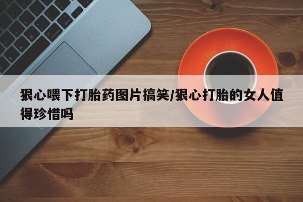 网上卖打胎药微信的联系方式狠心喂下打胎药图片搞笑/狠心打胎的女人值得珍惜吗