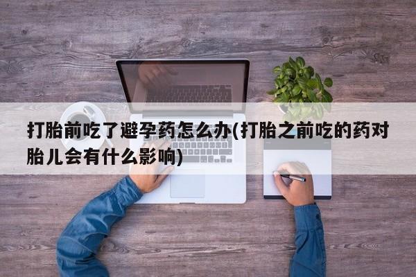 网上卖打胎药微信的联系方式打胎前吃了避孕药怎么办(打胎之前吃的药对胎儿会有什么影响)