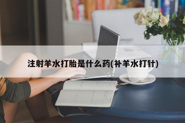 网上卖打胎药微信的联系方式注射羊水打胎是什么药(补羊水打针)