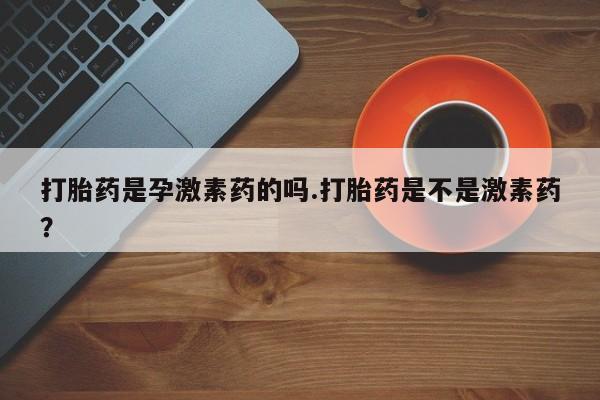 网上卖打胎药微信的联系方式打胎药是孕激素药的吗.打胎药是不是激素药？
