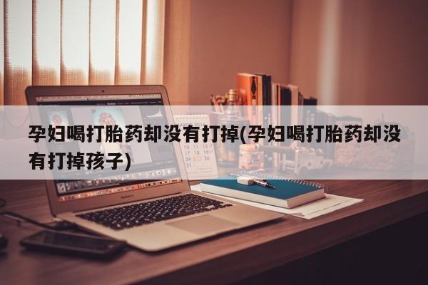 网上卖打胎药微信的联系方式孕妇喝打胎药却没有打掉(孕妇喝打胎药却没有打掉孩子)