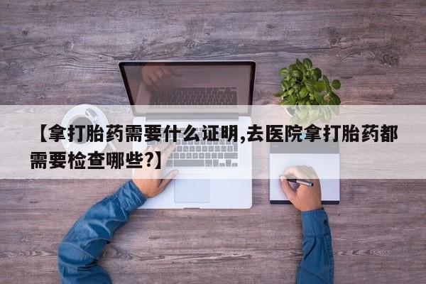 网上卖打胎药微信的联系方式【拿打胎药需要什么证明,去医院拿打胎药都需要检查哪些?】
