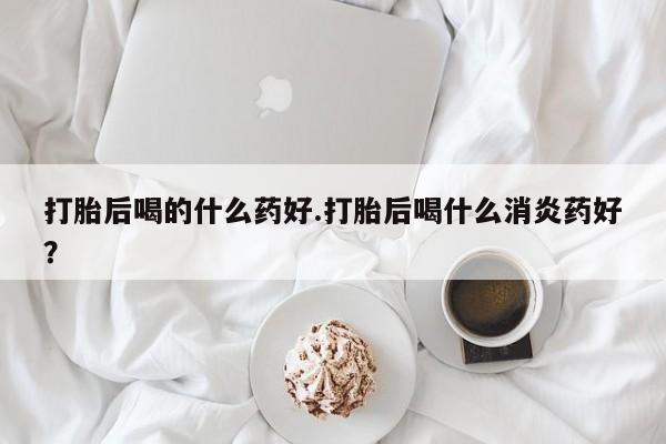 网上卖打胎药微信的联系方式打胎后喝的什么药好.打胎后喝什么消炎药好？