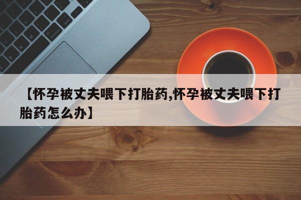 网上卖打胎药微信的联系方式【怀孕被丈夫喂下打胎药,怀孕被丈夫喂下打胎药怎么办】