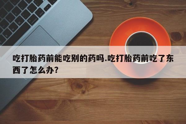 网上卖打胎药微信的联系方式吃打胎药前能吃别的药吗.吃打胎药前吃了东西了怎么办？