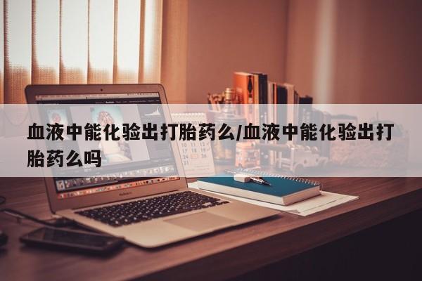 网上卖打胎药微信的联系方式血液中能化验出打胎药么/血液中能化验出打胎药么吗