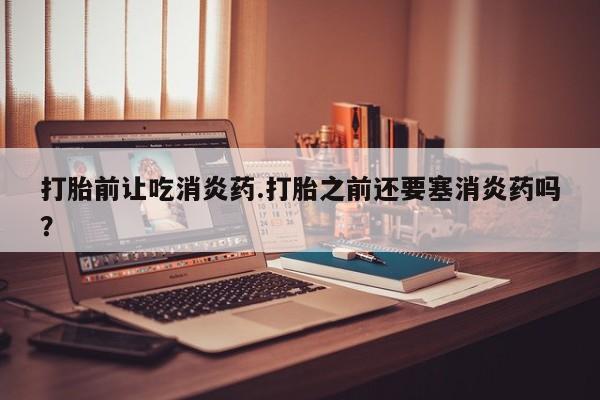 网上卖打胎药微信的联系方式打胎前让吃消炎药.打胎之前还要塞消炎药吗？