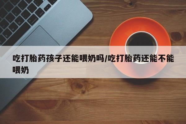 网上卖打胎药微信的联系方式吃打胎药孩子还能喂奶吗/吃打胎药还能不能喂奶