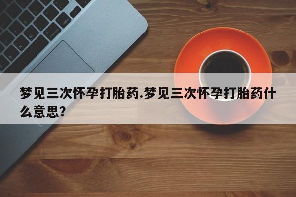 网上卖打胎药微信的联系方式梦见三次怀孕打胎药.梦见三次怀孕打胎药什么意思？