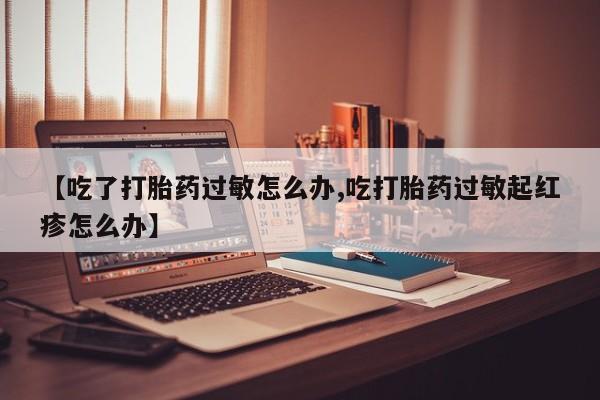 网上卖打胎药微信的联系方式【吃了打胎药过敏怎么办,吃打胎药过敏起红疹怎么办】