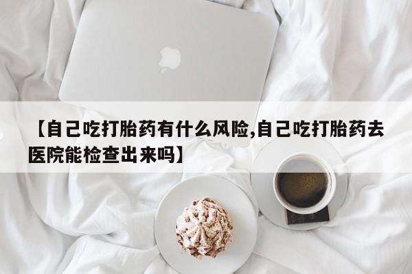 网上卖打胎药微信的联系方式【自己吃打胎药有什么风险,自己吃打胎药去医院能检查出来吗】