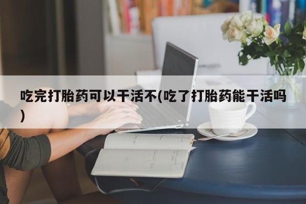 网上卖打胎药微信的联系方式吃完打胎药可以干活不(吃了打胎药能干活吗)