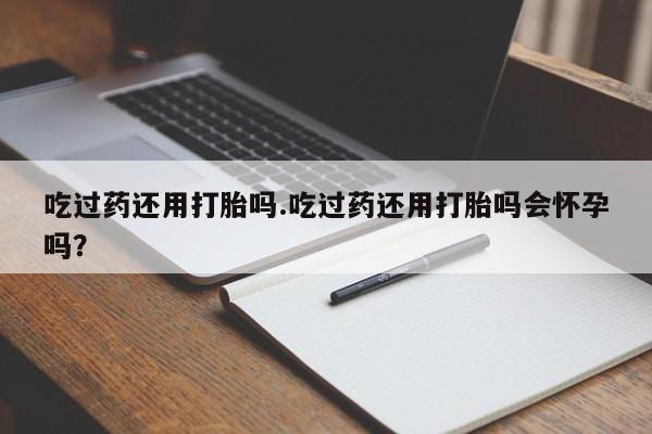 网上卖打胎药微信的联系方式吃过药还用打胎吗.吃过药还用打胎吗会怀孕吗？