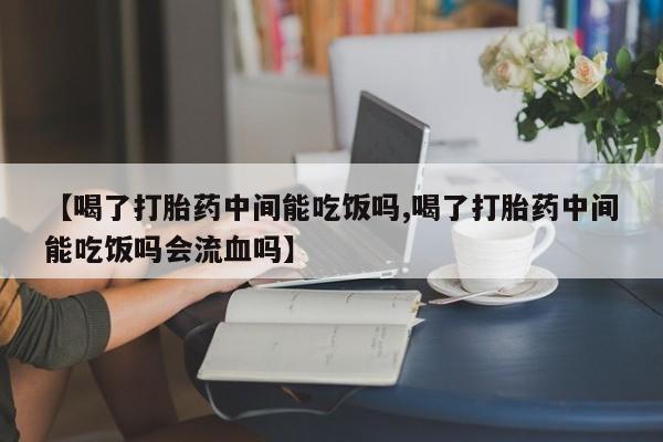 网上卖打胎药微信的联系方式【喝了打胎药中间能吃饭吗,喝了打胎药中间能吃饭吗会流血吗】