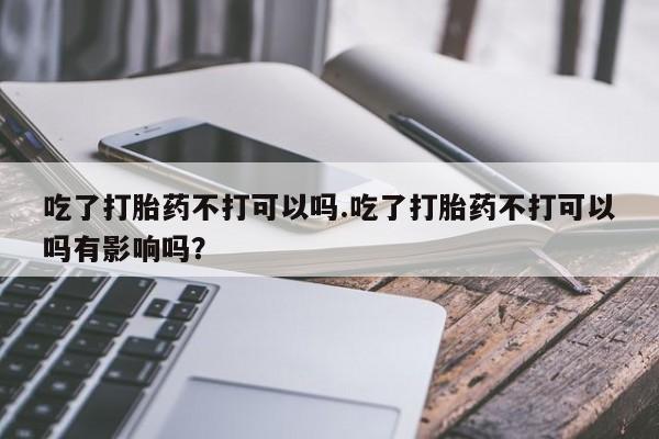 网上卖打胎药微信的联系方式吃了打胎药不打可以吗.吃了打胎药不打可以吗有影响吗？