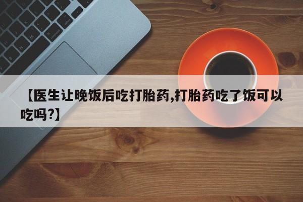 网上卖打胎药微信的联系方式【医生让晚饭后吃打胎药,打胎药吃了饭可以吃吗?】