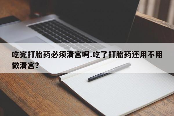 网上卖打胎药微信的联系方式吃完打胎药必须清宫吗.吃了打胎药还用不用做清宫？