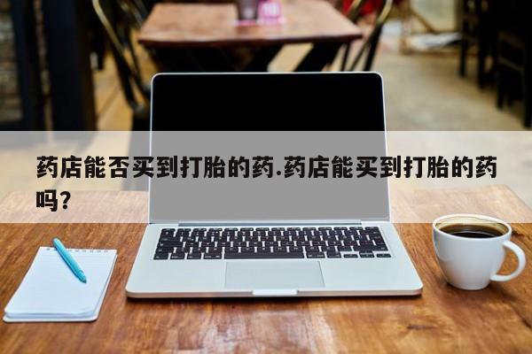 网上卖打胎药微信的联系方式药店能否买到打胎的药.药店能买到打胎的药吗？