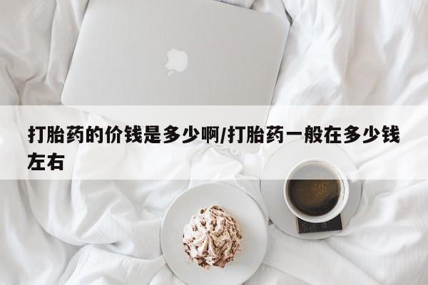网上卖打胎药微信的联系方式打胎药的价钱是多少啊/打胎药一般在多少钱左右