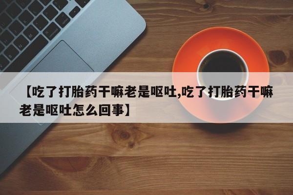 网上卖打胎药微信的联系方式【吃了打胎药干嘛老是呕吐,吃了打胎药干嘛老是呕吐怎么回事】