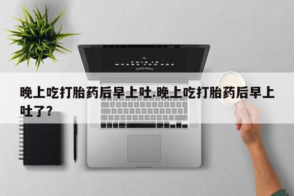 网上卖打胎药微信的联系方式晚上吃打胎药后早上吐.晚上吃打胎药后早上吐了？