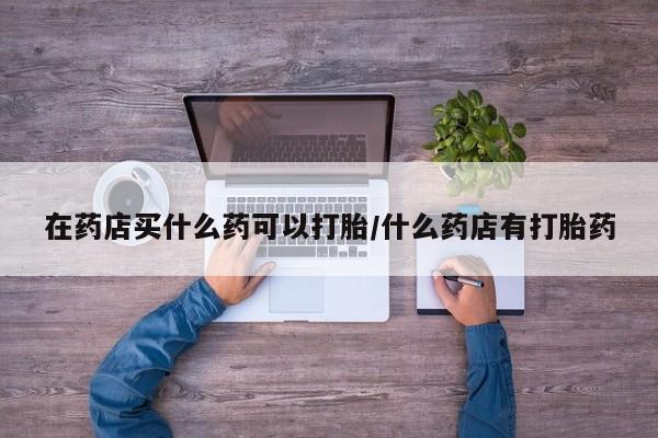 网上卖打胎药微信的联系方式在药店买什么药可以打胎/什么药店有打胎药
