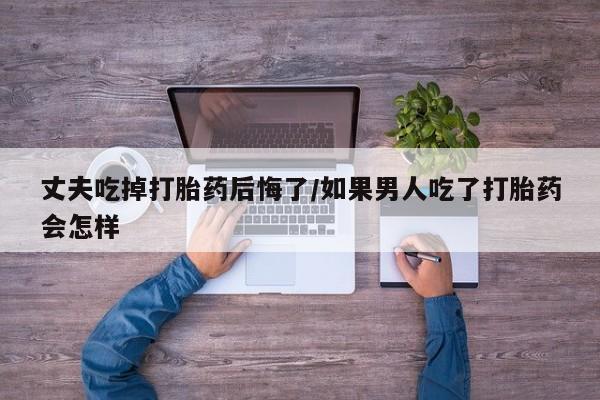 网上卖打胎药微信的联系方式丈夫吃掉打胎药后悔了/如果男人吃了打胎药会怎样