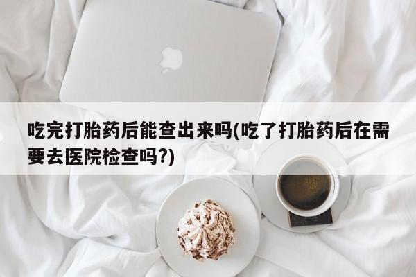 网上卖打胎药微信的联系方式吃完打胎药后能查出来吗(吃了打胎药后在需要去医院检查吗?)